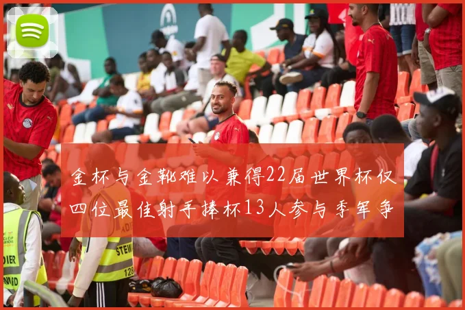 金杯与金靴难以兼得22届世界杯仅四位最佳射手捧杯13人参与季军争夺战