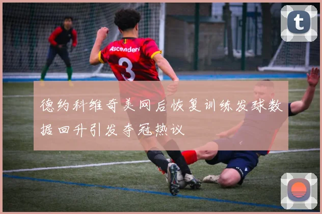 德约科维奇美网后恢复训练发球数据回升引发夺冠热议
