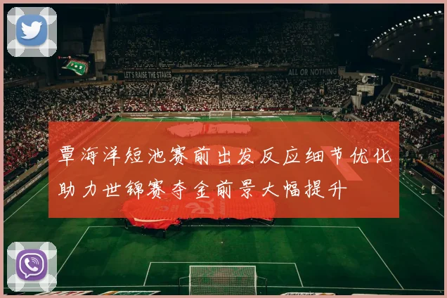 覃海洋短池赛前出发反应细节优化助力世锦赛夺金前景大幅提升